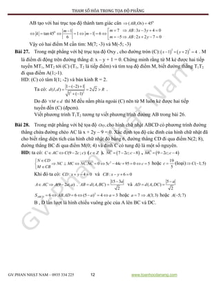 PHƯƠNG PHÁP THAM SỐ HÓA TRONG TỌA ĐỘ PHẲNG
GV:PHAN NHẬT NAM – 0935 334 225 12 www.toanhocdanang.com
AB tạo với hai trục tọa độ thành tam giác cân 0
( , ) 45AB Ox 
0 7 :3 3 4 01
tan 45 1 1 6
5 : 2 2 7 06
m AB x ym
k m
m AB x y
    
              
Vậy có hai điểm M cần tìm: M(7; -3) và M(-5; -3)
Bài 27. Trong mặt phẳng với hệ trục tọa độ Oxy , cho đường tròn (C):   
2 2
1 2 4x y    . M
là điểm di động trên đường thẳng d: x – y + 1 = 0. Chứng minh rằng từ M kẻ được hai tiếp
tuyến MT1, MT2 tới (C) (T1, T2 là tiếp điểm) và tìm toạ độ điểm M, biết đường thẳng T1T2
đi qua điểm A(1;-1).
HD: (C) có tâm I(1; -2) và bán kinh R = 2.
Ta có: 2 2
1 ( 2) 1
( , ) 2 2
1 ( 1)
d I d R
  
  
 
.
Do đó M d  thì M đều nằm phía ngoài (C) nên từ M luôn kẻ được hai tiếp
tuyến đến (C) (đpcm).
Viết phương trình T1T2 tương tự viết phương trình đường AB trong bài 26.
Bài 28. Trong mặt phẳng với hệ tọa độ ,Oxy cho hình chữ nhật ABCD có phương trình đường
thẳng chứa đường chéo AC là x + 2y – 9 = 0. Xác định tọa độ các đỉnh của hình chữ nhật đã
cho biết rằng diện tích của hình chữ nhật đó bằng 6, đường thẳng CD đi qua điểm N(2; 8),
đường thẳng BC đi qua điểm M(0; 4) và đỉnh C có tung độ là một số nguyên.
HD: ta có: (9 2 ; )C AC C c c   (c Z ).  7 2 ; 8NC c c   ,  9 2 ; 4MC c c  
2
. 0 5 44 95 0 5
N CD
NC MC NC NC c c c
M CB

         

hoặc
19
5
c  (loại) ( 1; 5)C 
Khi đó ta có: : 4 0CD x y   và : 6 0CB x y  
(9 2 ; )A AC A a a   .
15 3
( , )
2
a
AB d A BC

  và
5
( , )
2
a
AD d A DC

 
2
6 . 6 (5 ) 4 3ABCDS AB AD a a        hoặc 7a  (3; 3)A hoặc ( 5; 7)A 
B , D lần lượt là hình chiếu vuông góc của A lên BC và DC.
 