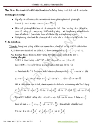 PHƯƠNG PHÁP THAM SỐ HÓA TRONG TỌA ĐỘ PHẲNG
GV:PHAN NHẬT NAM – 0935 334 225 2 www.toanhocdanang.com
Mục đích: Tìm tọa độ điểm khi biết điểm đó thuộc đường thẳng và có tính chất P cho trước.
Phƣơng pháp chung:
 Sắp xếp các điểm theo thứ tự ưu tiên từ nhiều giả thuyết đến ít giả thuyết
Cần để ý: : 0 ;
am c
A d ax by c A m
b
 
      
 
 Phân tích giả thuyết kết hợp với các công thức tính : Góc, khoảng cách, diện tích ,
quan hệ vuông góc , song song, 3 điểm thẳng hàng … để lập phương trình chứa các
tham số ở bước 1 (bao nhiêu tham số thì cần bấy nhiêu phương trình)
 Giải phương trình hoặc hệ phương trình ở bước trên ta có được các điểm cần tìm.
Ví dụ minh họa:
Ví dụ 1: Trong mặt phẳng với hệ trục tọa độ Oxy , cho hình vuông ABCD có hai điểm
A, D thuộc trục hoành và hai điểm B, C thuộc đường tròn
2
25
( ): ( 1) 2
4
C x y
 
    
 
.
Xác định tọa độ các đỉnh của hình vuông đó biết hoành độ điểm B bé hơn 1.
Hƣớng dẫn giải:
ABCD là hình vuông / / / / :BC AD BC Ox BC y m    (với 0m  )
Lại có B,C ( ) ,C B C  là hai giao điểm phân biệt của BC và (C)
 hoành độ B, C là 2 nghiệm phân biệt của phương trình
2
25
( 1) 2
4
x m
 
    
 
(1)
25
(1) 2 ( 1)
4
x m     hoặc 25
2 ( 1) 1
4
x m     , với 1 2 1 2m   
Mà A và D thuộc trục hoành, do đó tọa độ các đỉnh của hình vuông ABCD có dạng:
25
2 ( 1) ;
4
B m m
 
   
 
, 25
2 ( 1) ;
4
C m m
 
   
 
, 25
2 ( 1) ; 0
4
A m
 
   
 
và 25
2 ( 1) ; 0
4
D m
 
   
 
Do ABCD là hình vuông nên : 2
2 2 ( 1) 2AB BC m m m       hoặc
2
5
m  
Loại kết quả
2
5
m   vì 25 21
2 ( 1) 1
4 20
Bx m      (mâu thuẩn với điều kiện)
Với m = 2 ta có:
1
; 0
4
A
 
 
 
,
1
; 2
4
B
 
 
 
,
9
; 0
4
C
 
 
 
và
9
; 2
4
D
 
 
 
 