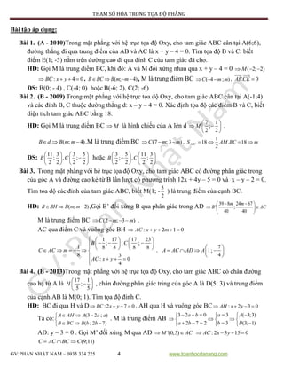 PHƯƠNG PHÁP THAM SỐ HÓA TRONG TỌA ĐỘ PHẲNG
GV:PHAN NHẬT NAM – 0935 334 225 4 www.toanhocdanang.com
Bài tập áp dụng:
Bài 1. (A - 2010)Trong mặt phẳng với hệ trục tọa độ Oxy, cho tam giác ABC cân tại A(6;6),
đường thẳng đi qua trung điểm của AB và AC là x + y – 4 = 0. Tìm tọa độ B và C, biết
điểm E(1; -3) nằm trên đường cao đi qua đỉnh C của tam giác đã cho.
HD: Gọi M là trung điểm BC, khi đó: A và M đối xứng nhau qua x + y – 4 = 0 ( 2; 2)M  
: 4 0BC x y    . ( ; 4)B BC B m m    , M là trung điểm BC ( 4 ; )C m m   . . 0ABCE 
ĐS: B(0; - 4) , C(-4; 0) hoặc B(-6; 2), C(2; -6)
Bài 2. (B - 2009) Trong mặt phẳng với hệ trục tọa độ Oxy, cho tam giác ABC cân tại A(-1;4)
và các đỉnh B, C thuộc đường thẳng d: x – y – 4 = 0. Xác định tọa độ các điểm B và C, biết
diện tích tam giác ABC bằng 18.
HD: Gọi M là trung điểm BC M là hình chiếu của A lên d
7 1
;
2 2
M
 
  
 
.
( ; 4)B d B m m   .M là trung điểm BC (7 ; 3 )C m m   . 1
18 . 18
2
ABCS AM BC m   
ĐS:
11 3 3 5
; , ;
2 2 2 2
B C
   
   
   
hoặc
3 5 11 3
; , ;
2 2 2 2
B C
   
   
   
Bài 3. Trong mặt phẳng với hệ trục tọa độ Oxy, cho tam giác ABC có đường phân giác trong
của góc A và đường cao kẻ từ B lần lượt có phương trình 12x + 4y – 5 = 0 và x – y – 2 = 0.
Tìm tọa độ các đỉnh của tam giác ABC, biết M(1; -
5
2
) là trung điểm của cạnh BC.
HD: ( ; 2)B BH B m m   ,Gọi B’ đối xứng B qua phân giác trong AD 39 8 24 67
' ;
40 40
m m
B AC
  
  
 
M là trung điểm BC (2 ; 3 )C m m    .
AC qua điểm C và vuông góc BH : 2 1 0AC x y m    
1 17 17 23
; , ;
1 8 8 8 8
8 3
: 0
4
B C
C AC m
AC x y
    
              
   

.
7
1;
4
A AC AD A
 
    
 
Bài 4. (B - 2013)Trong mặt phẳng với hệ trục tọa độ Oxy, cho tam giác ABC có chân đường
cao hạ từ A là
17 1
;
5 5
H
 
 
 
, chân đường phân giác tring của góc A là D(5; 3) và trung điểm
của cạnh AB là M(0; 1). Tìm tọa độ đỉnh C.
HD: BC đi qua H và D :2 7 0BC x y    . AH qua H và vuông góc BC : 2 3 0AH x y   
Ta có:
(3 2 ; )
( ; 2 7)
A AH A a a
B BC B b b
  

  
. M là trung điểm AB
3 2 0 3 ( 3;3)
2 7 2 3 (3; 1)
a b a A
a b b B
      
    
      
AD: y – 3 = 0 . Gọi M’ đối xứng M qua AD '(0;5)M AC  :2 3 15 0AC x y   
(9;11)C AC BC C  
 