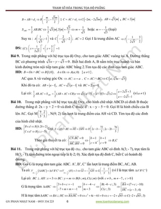 PHƯƠNG PHÁP THAM SỐ HÓA TRONG TỌA ĐỘ PHẲNG
GV:PHAN NHẬT NAM – 0935 334 225 6 www.toanhocdanang.com
2
3
;
2 2
m m
B AB d B
 
      
 
;  2 2 ; 2 3C AC d C m m     . 3AB m , 3BC m
1 1 3 1
. 3 .3
2 2 2 3
ABCS AB BC m m m     hoặc
1
3
m   (loại)
Suy ra :
1
; 1
3
A
 
 
 
và
2
; 2
3
C
 
  
 
; 2AC  Gọi I là trung điểm AC 1 3
;
22 3
I
 
   
 
ĐS:
2 2
1 3
( ): 1
22 3
C x y
   
     
  
Bài 9. Trong mặt phẳng với hệ trục tọa độ Oxy, cho tam giác ABC vuông tại A. Đường thẳng
BC có phương trình 3 3 0x y   . Biết hai đỉnh A, B nằm trên trục hoành và bán
kính đường tròn nội tiếp tam giác ABC bằng 2.Tìm tọa độ các đỉnh của tam giác ABC.
HD:  1;0B Ox BC B   . ( ; 0)A Ox A a  { 1a  }.
AC qua A và vuông góc Ox :AC x a  .  ; 3 3C AC BC C a a   
Khi đó ta có: 1AB a  , 3 1AC a  và 2 1BC a 
Lại có:  
2 2 3 31 1
. ( ). 3 1 1 (3 3).2
2 2 2 3 1
ABC
a
AB AC S AB AC CB r a a
a
  
          
  
(vì 1a  )
Bài 10. Trong mặt phẳng với hệ trục tọa độ Oxy, cho hình chữ nhật ABCD có đỉnh B thuộc
đường thẳng d: 2x – y + 2 = 0 và đỉnh C thuộc d’: x – y – 5 = 0. Gọi H là hình chiếu của B
lên AC. Gọi M
9 2
;
5 5
 
 
 
, N(9; 2) lần lượt là trung điểm của AH và CD. Tìm tọa độ các đỉnh
của hình chữ nhật.
HD:
 
 
; 2 2
' ; 5
B d B b b
C d B c c
  

  
Gọi 72 76
2 2 ; 2 2
5 5
E AN BE HE MN H c b c b
 
         
 
Theo giả thuyết ta có:
. 0 1 1
,
4 9. 0
CN BC b b
c cMC BH
    
  
   
,B C
Bài 11. Trong mặt phẳng với hệ trục tọa độ ,Oxy cho tam giác ABC có đỉnh A(3; - 7), trực tâm là
H(3; - 1), tâm đường tròn ngoại tiếp là I(-2; 0). Xác định tọa độ đỉnh C, biết C có hoành độ
dương.
HD: Goi G là trọng tâm tam giác ABC. A’, B’, C’ lần lượt là trung điểm BC, AC, AB.
Ta có:  1 1
( , ) ( , )
2 2
1 1 1
' ' ' ( ) ;
2 3 3G G
V ABC A B C V H I GI GH G
 
 
           
 
(vì I là trực tâm ' ' 'A B C )
Lại có: : 3 : ( ; ), ( ; )BC AH x BC y m B b m C c m     (với c b , 7m   , 0c  )
G là trọng tâm ABC
3 1 4 ( 4 ; 3) (7 ; 10)
7 1 3 ( ; 3) ( 3; 4)
b c b c B c BA c
m m m C c HC c
              
      
          
H là trực tâm ABC 2
. 0 4 61 0 2 65 ( 2 65 ; 3)BA HC BAHC c c c C              
 