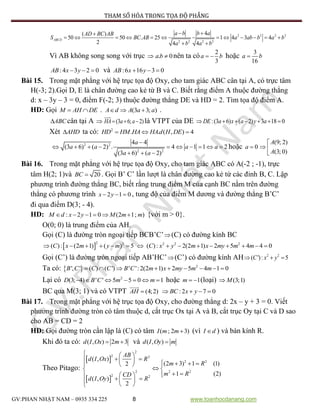 PHƯƠNG PHÁP THAM SỐ HÓA TRONG TỌA ĐỘ PHẲNG
GV:PHAN NHẬT NAM – 0935 334 225 8 www.toanhocdanang.com
2 2 2 2
2 2 2 2
4( )
50 50 . 25 1 4 3 4
2 4 4
ABCD
a b b aAD BC AB
S BC AB a ab b a b
a b a b
 
           
 
Vì AB không song song với trục  . 0a b  nên ta có
2
3
a b  hoặc
3
16
a b
:4 3 2 0AB x y   và :6 16 3 0AB x y  
Bài 15. Trong mặt phẳng với hệ trục tọa độ Oxy, cho tam giác ABC cân tại A, có trực tâm
H(-3; 2).Gọi D, E là chân đường cao kẻ từ B và C. Biết rằng điểm A thuộc đường thẳng
d: x – 3y – 3 = 0, điểm F(-2; 3) thuộc đường thẳng DE và HD = 2. Tìm tọa độ điểm A.
HD: Gọi M AH DE  . (3 3; )A d A a a   .
ABC cân tại A  (3 6; 2)HA a a   là VTPT của DE :(3 6) ( 2) 3 18 0DE a x a y a      
Xét AHD ta có: 2
. . ( , ) 4HD HM HA HAd H DE  
2 2
2 2
4 4
(3 6) ( 2) . 4 1 1 2
(3 6) ( 2)
a
a a a a
a a

         
  
hoặc 0a 
(9; 2)
(3; 0)
A
A

 

Bài 16. Trong mặt phẳng với hệ trục tọa độ Oxy, cho tam giác ABC có A(-2 ; -1), trực
tâm H(2; 1)và 20BC  . Gọi B’ C’ lần lượt là chân đường cao kẻ từ các đỉnh B, C. Lập
phương trình đường thẳng BC, biết rằng trung điểm M của cạnh BC nằm trên đường
thẳng có phương trình 2 1 0x y   , tung độ của điểm M dương và đường thẳng B’C’
đi qua điểm D(3; - 4).
HD: : 2 1 0 (2 1; )M d x y M m m      {với m > 0}.
O(0; 0) là trung điểm của AH.
Gọi (C) là đường tròn ngoại tiếp BCB’C’(C) có đường kính BC
 
2 2 2 2 2
( ): (2 1) ( ) 5 ( ): 2(2 1) 2 5 4 4 0C x m y m C x y m x my m m              
Gọi (C’) là đường tròn ngoại tiếp AB’HC’(C’) có đường kính AH 2 2
( '): 5C x y  
Ta có:   2
', ' ( ) ( ') ' ':2(2 1) 2 5 4 1 0B C C C B C m x my m m        
Lại có 2
(3; 4) ' ' 5 5 0 1D B C m m       hoặc 1m   (loại) (3;1)M
BC qua M(3; 1) và có VTPT (4;2)AH  :2 7 0BC x y   
Bài 17. Trong mặt phẳng với hệ trục tọa độ Oxy, cho đường thẳng d: 2x – y + 3 = 0. Viết
phương trình đường tròn có tâm thuộc d, cắt trục Ox tại A và B, cắt trục Oy tại C và D sao
cho AB = CD = 2
HD: Gọi đường tròn cần lập là (C) có tâm ( ; 2 3)I m m (vì I d ) và bán kính R.
Khi đó ta có: ( , ) 2 3d I Ox m  và ( , )d I Oy m
Theo Pitago:
 
 
2
2 2
2 2
2 2 2
2 2
( , )
(2 3) 1 (1)2
1 (2)
( , )
2
AB
d I Ox R
m R
m RCD
d I Oy R
  
          
 
   
    
 