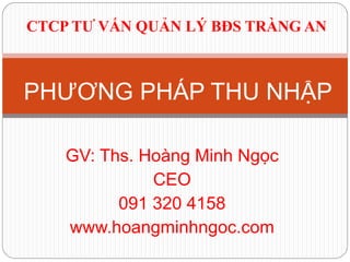 GV: Ths. Hoàng Minh Ngọc
CEO
091 320 4158
www.hoangminhngoc.com
PHƯƠNG PHÁP THU NHẬP
CTCP TƯ VẤN QUẢN LÝ BĐS TRÀNG AN
 