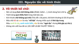 III. Nguyên tắc về hình thức
2. Về thiết kế chữ:
- Nên sử dụng font chữ không chân (Arial, Calibri… ), tránh dùng font chữ lạ.
- Tránh dùng quá nhiều font trong một báo cáo.
- Kích thước chữ không quá nhỏ (Tiêu đề ≥ 36 point; chữ bình thường từ 20-24 point).
- Màu chữ đỏ và cam là màu “nổi bật” nhưng nhiều quá sẽ khó tập trung.
Màu xanh lá cây, xanh nước biển, nâu là màu “ngọt dịu” nhưng khó gây sự chú ý.
- Không nên viết hoa tất cả. (VD: ĐÂY LÀ BÀI THUYẾT TRÌNH !)
 