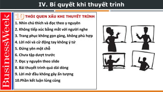 IV. Bí quyết khi thuyết trình
THÓI QUEN XẤU KHI THUYẾT TRÌNH
1. Nhìn chú thích và đọc theo y nguyên
2. Không tiếp xúc bằng mắt với người nghe
3. Trang phục không gọn gàng, không phù hợp
4. Lời nói và cử động tay không ý tứ
5. Đứng yên một chỗ
6. Chưa tập dượt trước
7. Đọc y nguyên theo slide
8. Bài thuyết trình quá dài dòng
9. Lời mở đầu không gây ấn tượng
10.Phần kết luận lủng củng
 
