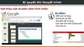Bí quyết khi thuyết trình
Giới thiệu một số phần mềm trình chiếu:
- Miễn phí sử dụng
- Không cần cài đặt
- Đơn giản dễ sử dụng
- Làm việc trên môi trường web
- Tính chia sẻ
Ưu điểm:
 