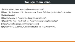 Tài liệu tham khảo
1) Lisa G. Bullard, 2003, “Giving Effective Presentations”.
2) Daria Price Bowman, 1998 , “Presentations: Proven Techniques for Creating Presentations
That Get Results”.
3) Scott Schwertly, “6 Presentation Design Do’s and Don’ts”.
4) Nguyễn Văn Tuấn , “Cách trình bày PowerPoint trong hội nghị khoa học”.
(https://www.sites.google.com/site/nguyendson)
5) Nguyễn Hoàng Quốc Việt, “Cách trình bày báo cáo bằng PowerPoint”.
 