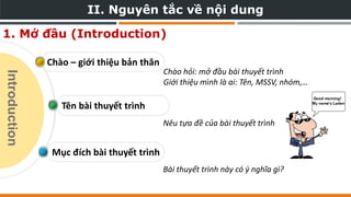 II. Nguyên tắc về nội dung
Mục đích bài thuyết trình
Tên bài thuyết trình
Chào – giới thiệu bản thân
1. Mở đầu (Introduction)
Chào hỏi: mở đầu bài thuyết trình
Giới thiệu mình là ai: Tên, MSSV, nhóm,…
Nêu tựa đề của bài thuyết trình
Bài thuyết trình này có ý nghĩa gì?
Introduction
 