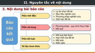 3. Nội dung bài báo cáo
 Lý do chọn đề tài
 Mục tiêu nghiên cứu
 Phương pháp nghiên cứu
 Giới hạn đề tài
 Kết quả đạt được
 Hạn chế của đề tài
 Kết luận
 Kiến nghị
 Phương pháp - quy trình thực hiện
 Kết quả
Báo
cáo
kết
quả
Phần mở đầu
Phần nội dung
Phần kết luận
 Phương pháp - quy trình thực hiện
 Kết quả
Phần nội dung
Tài liệu tham khảo
II. Nguyên tắc về nội dung
 