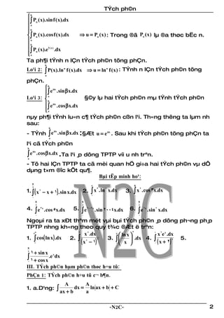 TÝch ph©n
b
 ∫ Pn ( x). sin f ( x).dx
ba


 ∫ Pn ( x). cos f ( x).dx ⇒ u = Pn ( x ) : Trong ®ã Pn ( x ) lµ ®a thøc bËc n.
a
b
 ∫ Pn ( x).e .dx
              f (x)

a
Ta ph¶i tÝnh n lÇn tÝch ph©n tõng phÇn.
                 b
Lo¹i 2:          ∫ P( x). ln
                                n
                                    f ( x ).dx ⇒ u = ln n f ( x ) : TÝnh n lÇn tÝch ph©n tõng
                 a

phÇn.
         b αx
         ∫ e . sin β x.dx
Lo¹i 3:  b
        
          a
                            §©y lµ hai tÝch ph©n mµ tÝnh tÝch ph©n
         e αx . cos β x.dx
        ∫
        a
nµy ph¶i tÝnh lu«n c¶ tÝch ph©n cßn l¹i. Th«ng thêng ta lµm nh
sau:
                     b

- TÝnh ∫ e . sin β x.dx :§Æt u = e αx . Sau khi tÝch ph©n tõng phÇn ta
          αx

                     a

l¹i cã tÝch ph©n
b

∫e
     αx
            . cos β x.dx .Ta l¹i ¸p dông TPTP víi u nh trªn.
a

- Tõ hai lÇn TPTP ta cã mèi quan hÖ gi÷a hai tÝch ph©n vµ dÔ
dµng t×m ®îc kÕt qu¶.
                        Bµi tËp minh ho¹:
    π
                                                e                            π

1. ∫ ( x − x + 1) . sin x.dx
    2
                                                ∫x                           ∫x
                                                     3      2                     2
             2                             2.            . ln x.dx      3.            . cos 3x.dx
                                                1                            0
    0
        π                                 π                                      π
        2                                 2                                      2
4. ∫ e 3x . cos 5x.dx                 5. ∫ e 2003x . sin 2004x.dx        6. ∫ e 2x . sin 2 x.dx
        0                                 0                                      0

Ngoµi ra ta xÐt thªm mét vµi bµi tÝch ph©n ¸p dông ph¬ng ph¸p
TPTP nhng kh«ng theo quy t¾c ®Æt ë trªn:
                                                     3
                             x 8 .dx
        π
   e                    2                 e
                                             ln x 
                                                            1
                                                              x 2e x .dx
1. ∫ cos( ln x ) .dx 2. ∫ 4            3. ∫        .dx 4. ∫            5.
                        0 ( x − 1)                          0 ( x + 2)
                                     3                                 2
    1                                     1 x 
π
2
    1 + sin x
∫ 1 + cos x .e dx
                         x

0

III. TÝch ph©n hµm ph©n thøc h÷u tû:
PhÇn 1: TÝch ph©n h÷u tû c¬ b¶n.
                                A             A
1. a.D¹ng:                   ∫ ax + b dx =    a
                                                ln ax + b + C


                                                                -N2C-                               2
 