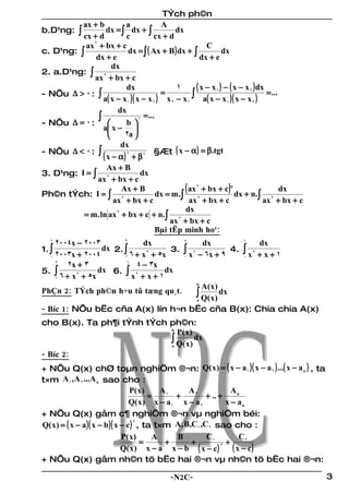 TÝch ph©n
          ax + b           a              A
b.D¹ng: ∫           dx = ∫ dx + ∫              dx
          cx + d            c           cx + d
           ax 2 + bx + c                                    C
c. D¹ng: ∫                  dx = ∫ ( Ax + B ) dx + ∫              dx
               dx + e                                     dx + e
                      dx
2. a.D¹ng: ∫ 2
              ax + bx + c
                            dx                 1        ( x − x1 ) − ( x − x 2 ) dx
- NÕu ∆ > 0 : ∫                           =           ∫ a( x − x )( x − x ) = ...
                  a( x − x 1 )( x − x 2 ) x 2 − x 1                 1         2

                        dx
                ∫                2
                                   = ...
- NÕu ∆ = 0 :              b
                  a x − 
                         2a 
                         dx
- NÕu ∆ < 0 : ∫                                ( x − α ) = β.tgt
                  ( x − α ) 2 + β 2 §Æt
                    Ax + B
3. D¹ng: I = ∫ 2                  dx
               ax + bx + c
Ph©n tÝch: I = ∫ 2
                         Ax + B
                                         dx = m .∫
                                                   ( ax 2 + bx + c)' dx + n.              dx
                      ax + bx + c                    ax + bx + c
                                                         2                        ∫ ax 2 + bx + c
                                                   dx
          = m . ln ax 2 + bx + c + n.∫ 2
                                             ax + bx + c
                                        Bµi tËp minh ho¹:
   1
     2004x − 2003        2
                               dx                   4
                                                           dx             1
                                                                                   dx
1. ∫               dx 2. ∫             3.           ∫ x 2 − 6x + 9 4.     ∫x
   0 2003x + 2004        1 6 + x + 5x                                              + x+1
                                2                                              2
                                                    0                     0
     2
          2x + 3          1
                             4 − 3x
5. ∫              dx 6. ∫ 2           dx
     1 6 + x + 5x         0 x + x + 1
            2

                                                         b
                                                             A( x )
PhÇn 2: TÝch ph©n h÷u tû tæng qu¸t.                      ∫ Q(x) dx
                                                         a

- Bíc 1: NÕu bËc cña A(x) lín h¬n bËc cña B(x): Chia chia A(x)
cho B(x). Ta ph¶i tÝnh tÝch ph©n:
                            b
                              P( x )
                            ∫ Q(x) dx
                            a

- Bíc 2:
+ NÕu Q(x) chØ toµn nghiÖm ®¬n: Q( x ) = ( x − a 1 )( x − a 2 ) ...( x − a n ) , ta
t×m A 1 ,A 2 ...A n sao cho :
                                  P( x )    A1     A2             An
                                         =      +        + .. +
                                  Q( x ) x − a 1 x − a 2        x − an
+ NÕu Q(x) gåm c¶ nghiÖm ®¬n vµ nghiÖm béi:
Q( x ) = ( x − a )( x − b )( x − c ) , ta t×m A, B,C1 ,C 2 sao cho :
                                    2


                               P( x )     A     B        C1          C2
                                      =      +     +            +
                               Q( x ) x − a x − b ( x − c )
                                                              2
                                                                  ( x − c)
+ NÕu Q(x) gåm nh©n tö bËc hai ®¬n vµ nh©n tö bËc hai ®¬n:

                                               -N2C-                                                3
 