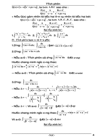 TÝch ph©n
Q( x ) = ( x − a ) ( x 2 + px + q ) , ta t×m A, B, C sao cho :
                                        P( x )     A      Bx + C
                                               =      + 2
                                        Q( x ) x − a x + px + q
+ NÕu Q(x) gåm nh©n tö bËc hai ®¬n vµ nh©n tö bËc hai béi:
            Q( x ) = ( x − a ) ( x 2 + px + q ) , ta t×m A, B 1 , C1 , B 2 , C 2 sao cho :
                                                2



                             P( x )      A         B x + C1       B x + C2
                                      =        + 2 1          + 22
                             Q( x ) x − a ( x + px + q )        x + px + q
                                                            2


                                            Bµi tËp minh ho¹:
   3
     4x 2 + 16x − 8      2
                           3x 2 + 3x + 3                           5
                                                                       x+1
1. ∫
         x 3 − 4x
                   dx 2. ∫ 3            dx 3.                      ∫x    − x2
                                                                              dx
                         1 x − 3x + 2
                                                                       3
   2                                                               2

IV. TÝch ph©n hµm v« tû ®¬n gi¶n:
            b                      b
                                            dx
            ∫                      ∫                              ax + b = ( ax + b ) n
                                                                                      1
1.D¹ng:
                n
                     ax + b .dx;                  : §æi       n
            a                      a
                                       n
                                           ax + b
             b

2.D¹ng:      ∫
             a
                     ax 2 + bx + c .dx
                                                          b

- NÕu a>0 : TÝch ph©n cã d¹ng                         ∫   a
                                                                  u 2 + a 2 du   ®Æt u=atgt
HoÆc chøng minh ngîc c«ng thøc:
             u 2 2 u2
∫ u + a du = 2 u + a + 2 ln u + u + a + C
   2   2                         2   2



                                                              b

-- NÕu a<0 : TÝch ph©n cã d¹ng                                ∫
                                                              a
                                                                   a 2 −u 2 du     ®Æt u=asint

                 b
                          dx
3.D¹ng:          ∫
            ax 2 + bx + c
                 a

                          dx                    1       ( x − x 1 ) − ( x − x 2 ) dx
- NÕu ∆ > 0 : ∫                           =           ∫ a( x − x )( x − x ) = ...
                   a( x − x 1 )( x − x 2 ) x 2 − x 1                   1         2

                        dx                    dx
               ∫                     =∫
                                                  b
                                                        =
- NÕu ∆ = 0 :
                                  2
                           b            a x − 
                   a x −                         2a 
                          2a              
                                        dx
- NÕu ∆ < 0 : Víi a>o: ∫                              §Æt ( x − α ) = β.tgt
                                  ( x − α) 2 + β 2
                                                             du
HoÆc chøng minh ngîc c«ng thøc: ∫                                        = ln u + u 2 + a 2 + C
                                                            u +a
                                                              2      2


                 dx
Víi a<0: ∫                      §Æt ( x − α ) = β. sin t
           β 2 − ( x − α)
                          2


                                      Bµi tËp minh ho¹:



                                                  -N2C-                                           4
 