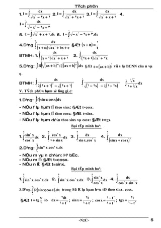TÝch ph©n
             3
                                 dx                               1
                                                                          dx            1
                                                                                            dx
1. I = ∫                                         2. I = ∫                          3. I=∫ 2       4.
             0       x 2 − 3x + 2                                 0   x 2 + 2x + 1      0 x + x+1
         1
                        dx
I=∫
         0       − x 2 − 2x + 3
                 1                                                    1

5. I = ∫ x + x + 1.dx 6. I = ∫ − x − 2x + 3.dx
          2                       2

                 0                                                    0
                         b
                                               dx                                                     1
4.D¹ng                   ∫ ( x + α)                                       §Æt ( x + α ) =
                         a                     ax + bx + c
                                                     2
                                                                                                       t
                                 1
                                                dx                                     1
                                                                                                    dx
BTMH: 1. ∫                                              2. ∫
                                ( x + 1) x + x + 1
                                 0
                                                     2
                                                              ( 2x + 4) x + 2x         0
                                                                                                            2




                             ∫ R ( ( ax + b ) ; ( ax + b ) ).dx §Æt t = ( ax + b )
                                                         m    q                p                                         1
5.D¹ng:                               n
                                                                                                                         s   víi s lµ BCNN cña n vµ
q.
                         1
                                                     dx                                    1
                                                                                                                dx                         1   6
                                                                                                                                                   x
BTMH:                    ∫                                                                 ∫                                               ∫ 1+            dx
                  − ( 2x + 1)
                         0 3         ( 2x + 1)   2
                                                                                           0   ( 1 − 2x )       − 4 ( 1 − 2x )             0
                                                                                                                                                   3
                                                                                                                                                       x
V. TÝch ph©n hµm sè lîng gi¸c:
                         b

1.D¹ng: ∫ f ( sin x; cos x ) dx
                         a

- NÕu f lµ hµm lÎ theo sinx: §Æt t=cosx.
- NÕu f lµ hµm lÎ theo cosx: §Æt t=sinx.
- NÕu f lµ hµm ch½n theo sinx vµ cosx: §Æt t=tgx.
                                                                          Bµi tËp minh ho¹:
     π                                     π                                       π                                 π


1. ∫ sin x dx 2.
     2           3                         6
                                                 cos x   3
                                                                          3.
                                                                                   4
                                                                                               dx               4.
                                                                                                                     4
                                                                                                                                  dx
        3                                 ∫ 4 + sin x dx                           ∫ sin x. cos     3                ∫ ( sin x + cos x )       2
   0 cos x                                 0                                       0                    x            0
                             b

2.D¹ng: ∫ sin x. cos x.dx
             m      n

                             a

- NÕu m vµ n ch½n: H¹ bËc.
- NÕu m lÎ: §Æt t=cosx.
- NÕu n lÎ: §Æt t=sinx.
                        Bµi tËp minh ho¹:
     π                                                    π                                         π                         π

1. ∫ sin 3 x. cos 2 x.dx 2. ∫ sin 4 x. cos 2 x.dx 3. ∫ sin x dx 4.                                                                         dx
     2                                                    2                                         2       4                 2


   0                        0
                                                          2
                                                     0 cos x
                                                                                                                              ∫ cos
                                                                                                                              0
                                                                                                                                       4
                                                                                                                                           x. sin 4 x
                     b
3.D¹ng: ∫ R ( sin x;cos x ) .dx trong ®ã R lµ hµm h÷u tØ theo sinx, cosx.
                     a

                                 x         2dt             2t             1− t2          2t
 §Æt t = tg                        ⇒ dx =       ; sin x =       ; cos x =       ; tgx =
                                 2        1+ t2           1+ t2           1+ t2         1− t2



                                                                                       -N2C-                                                                    5
 