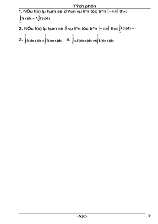 TÝch ph©n
1. NÕu f(x) lµ hµm sè ch½n vµ liªn tôc trªn [ − a; a] th×:
a              a

∫ f ( x)dx = 2.∫ f (x)dx
−a             0
                                                                             a

2. NÕu f(x) lµ hµm sè lÎ vµ liªn tôc trªn [ − a; a] th×: ∫ f ( x)dx = 0
                                                                             −a
     π              π                     π                  π
     2              2                     2                  2
3. ∫ f (sin x )dx = ∫ f (cos x )dx   4.   ∫ x.f (sin x)dx =π ∫ f (sin x)dx
     0              0                     0                  0




                                              -N2C-                               7
 