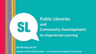 Public Libraries
and
Community Development:
An Experiential Learning
By Phuong Lan Do
Masters of Social Work Student - In Placement with Regional Partnerships
 