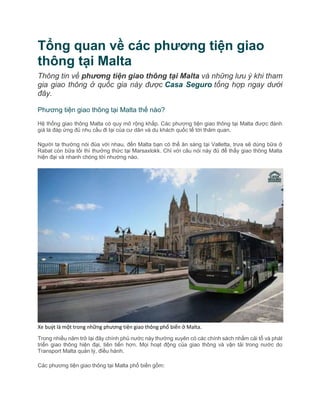 Tổng quan về các phương tiện giao
thông tại Malta
Thông tin về phương tiện giao thông tại Malta và những lưu ý khi tham
gia giao thông ở quốc gia này được Casa Seguro tổng hợp ngay dưới
đây.
Phương tiện giao thông tại Malta thế nào?
Hệ thống giao thông Malta có quy mô rộng khắp. Các phương tiện giao thông tại Malta được đánh
giá là đáp ứng đủ nhu cầu đi lại của cư dân và du khách quốc tế tới thăm quan.
Người ta thường nói đùa với nhau, đến Malta bạn có thể ăn sáng tại Valletta, trưa sẽ dùng bữa ở
Rabat còn bữa tối thì thưởng thức tại Marsaxlokk. Chỉ với câu nói này đủ để thấy giao thông Malta
hiện đại và nhanh chóng tới nhường nào.
Xe buýt là một trong những phương tiện giao thông phổ biến ở Malta.
Trong nhiều năm trở lại đây chính phủ nước này thường xuyên có các chính sách nhằm cải tổ và phát
triển giao thông hiện đại, tiên tiến hơn. Mọi hoạt động của giao thông và vận tải trong nước do
Transport Malta quản lý, điều hành.
Các phương tiện giao thông tại Malta phổ biến gồm:
 