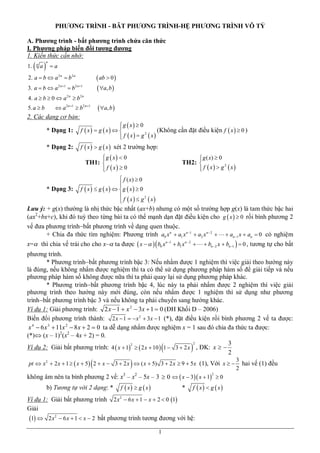 PHƯƠNG TRÌNH - BÂT PHƯƠNG TRÌNH-HỆ PHƯƠNG TRÌNH VÔ TỶ
A. Phương trình - bất phương trình chứa căn thức
I. Phương pháp biến đổi tương đương
1. Kiến thức cần nhớ:
1.

 a
n

n

a

2. a  b  a 2 n  b 2 n

 ab  0 
 a, b 

3. a  b  a 2 n 1  b2 n 1
4. a  b  0  a 2 n  b 2 n
5. a  b

 a 2 n 1  b2 n 1

  a, b 

2. Các dạng cơ bản:
* Dạng 1:

g  x  0

f  x  g  x  
(Không cần đặt điều kiện f  x   0 )
2
 f  x  g  x


* Dạng 2:

f  x   g  x  xét 2 trường hợp:
g  x  0

 f  x  0


 g ( x)  0

2
 f  x  g  x


TH1: 

* Dạng 3:

TH2: 

 f ( x)  0

f  x   g  x  g  x  0

2
 f  x   g  x

Lưu ý: + g(x) thường là nhị thức bậc nhất (ax+b) nhưng có một số trường hợp g(x) là tam thức bậc hai
(ax2+bx+c), khi đó tuỳ theo từng bài ta có thể mạnh dạn đặt điều kiện cho g  x   0 rồi bình phương 2
vế đưa phương trìnhbất phương trình về dạng quen thuộc.
+ Chia đa thức tìm nghiệm: Phương trình a0 x n  a1 x n 1  a2 x n 2    an 1 x  an  0 có nghiệm
x= thì chia vế trái cho cho x– ta được  x     b0 x n 1  b1 x n  2    bn 2 x  bn 1   0 , tương tự cho bất
phương trình.
* Phương trìnhbất phương trình bậc 3: Nếu nhẩm được 1 nghiệm thì việc giải theo hướng này
là đúng, nếu không nhẩm được nghiệm thì ta có thể sử dụng phương pháp hàm số để giải tiếp và nếu
phương pháp hàm số không được nữa thì ta phải quay lại sử dụng phương pháp khác.
* Phương trìnhbất phương trình bậc 4, lúc này ta phải nhẩm được 2 nghiệm thì việc giải
phương trình theo hướng này mới đúng, còn nếu nhẩm được 1 nghiệm thì sử dụng như phương
trìnhbất phương trình bậc 3 và nếu không ta phải chuyển sang hướng khác.
Ví dụ 1: Giải phương trình: 2 x  1  x 2  3x  1  0 (ĐH Khối D – 2006)
Biến đổi phương trình thành: 2 x  1   x 2  3 x  1 (*), đặt điều kiện rồi bình phương 2 vế ta được:
x 4  6 x 3  11x 2  8 x  2  0 ta dễ dạng nhẩm được nghiệm x = 1 sau đó chia đa thức ta được:
(*) (x – 1)2(x2 – 4x + 2) = 0.
2
3
2
Ví dụ 2: Giải bất phương trình: 4  x  1   2 x  10  1  3  2 x , ĐK: x  
2









pt  x 2  2 x  1   x  5 2  x  3  2 x  ( x  5) 3  2 x  9  5 x (1), Với x  
2

không âm nên ta bình phương 2 vế: x3 – x2 – 5x – 3  0   x  3 x  1  0
b) Tương tự với 2 dạng: *

f  x  g  x

*

f  x  g  x

Ví dụ 1: Giải bất phương trình 2 x 2  6 x  1  x  2  0 1
Giải
1  2 x2  6 x  1  x  2 bất phương trình tương đương với hệ:
1

3
hai vế (1) đều
2

 