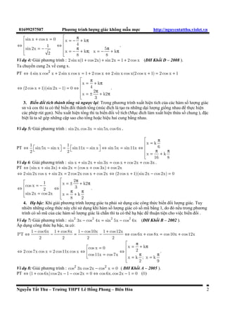 01699257507 Phương trình lưng giác không mau mc http://nguyentatthu.violet.vn 
  sin x + cos x = 0 = - p + p Û   x k 
 = - 1 Û  4 
sin 2x  = - p 5 
p  
+ p = - + p 2 x k ; x k 8 8 
 
. 
Ví d 4: Gii phương trình : 2 sin x(1 + cos 2x) + sin 2x = 1 + 2 cos x (ðH Khôi D – 2008 ). 
Ta chuyen cung 2x vê cung x. 
PT Û 4 sin x cos2 x + 2 sin x cos x = 1 + 2 cos x Û 2 sin x cos x(2 cos x + 1) = 2 cos x + 1 
 p  = + p 
(2 cos x 1)(sin 2x 1) 0 4 
Û + - = Û  
x k 
 = ± p + p  
2 
x k2 
3 
. 
3. Biên ñoi tích thành tong và ngưc l
i: Trong phương trình xuât hien tích ca các hàm sô lưng giác 
sn và cos thì ta có the biên ñoi thành tong (múc ñích là to ra nhng di lưng giông nhau ñe thc hien 
các phép rút g n). Nêu xuât hien tong thì ta biên ñoi vê tích (M
c ñích làm xuât hien th!a sô chung ), ñac 
biet là ta se gép nhng cap sao cho tong hoac hieu hai cung bang nhau. 
Ví d 5: Gii phương trình : sin 2x. cos 3x = sin 5x. cos 6x . 
PT 
 p  = 
1 1 x k sin 5x sin x sin11x sin x sin 5x sin11x 6 
2 2 
Û  -  =  -  Û = Û   = p + p  
x k 
16 8 
Ví d 6: Gii phương trình : sin x + sin 2x + sin 3x = cos x + cos 2x + cos 3x . 
PT Û(sin x + sin 3x) + sin 2x = (cos x + cos 3x) + cos 2x 
Û 2 sin 2x cos x + sin 2x = 2 cos 2x cos x + cos 2x Û (2 cos x + 1)(sin 2x - cos 2x) = 0 
  1 = ± 2 p + p Û  cos x = -  x k2 2 Û   3 
sin 2x =  
 = p p cos 2x x + k 
 
8 2 
. 
4. H
 bac: Khi gii phương trình lưng giác ta phi s	 d
ng các công thc biên ñoi lưng giác. Tuy 
nhiên nhng công thc này ch s	 d
ng khi hàm sô lưng giác có sô mũ bang 1, do ñó nêu trong phương 
trình có sô mũ ca các hàm sô lưng giác là chan thì ta có the h bac ñe thuan tien cho viec biên ñoi . 
Ví d 7: Gii phương trình : 2 2 2 2 sin 3x - cos 4x = sin 5x - cos 6x (ðH Khôi B – 2002 ). 
Áp d
ng công thc h bac, ta có: 
Û 1 - cos 6x - 1 + cos 8x = 1 - cos10x - 1 + cos12x 
Û + = + 
PT cos 6x cos 8x cos10x cos12x 
2 2 2 2 
 p  cos x = 0  x = + k 
p 
2 cos 7x cos x 2 cos11x cos x 2 
Û = Û  Û  
 =  = p = p  
cos11x cos 7x 
x k ; x k 
2 9 
. 
Ví d 8: Gii phương trình : cos2 3x cos 2x - cos2 x = 0 ( ðH Khôi A – 2005 ). 
PT Û (1 + cos 6x) cos 2x - 1 - cos 2x = 0 Û cos 6x. cos 2x - 1 = 0 (1) 
Nguyen Tât Thu – Trưng THPT Lê Hông Phong – Biên Hòa 2 
 