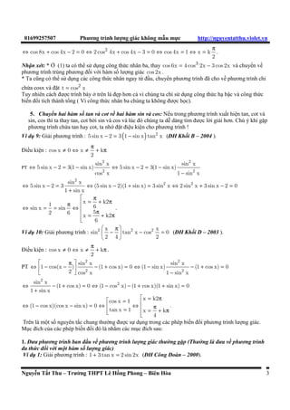 01699257507 Phương trình lưng giác không mau mc http://nguyentatthu.violet.vn 
Û cos 8x + cos 4x - 2 = 0 
Û 2 + - = Û = Û = p 2 cos 4x cos 4x 3 0 cos 4x 1 x k 
2 
. 
Nhan xét: * ' (1) ta có the s	 d
ng công thc nhân ba, thay cos 6x = 4 cos3 2x - 3 cos 2x và chuyen vê 
phương trình trùng phương ñôi v(i hàm sô lưng giác cos 2x . 
* Ta cũng có the s	 d
ng các công thc nhân ngay t! ñâu, chuyen phương trình ñã cho vê phương trình ch 
cha cosx và ñat t = cos2 x 
Tuy nhiên cách ñưc trình bày ) trên là ñ*p hơn c vì chúng ta ch s	 d
ng công thc h bac và công thc 
biên ñoi tích thành tong ( Vì công thc nhân ba chúng ta không ñưc h c). 
5. Chuyen hai hàm sô tan và cot vê hai hàm sin và cos: Nêu trong phương trình xuât hien tan, cot và 
sin, cos thì ta thay tan, cot b)i sin và cos và lúc ñó chúng ta de dàng tìm ñưc li gii hơn. Chú ý khi gap 
phương trình cha tan hay cot, ta nh( ñat ñieu kien cho phương trình ! 
Ví d 9: Gii phương trình : - = ( - ) 2 5 sin x 2 3 1 sin x tan x (ðH Khôi B – 2004 ). 
ðiêu kien : ¹ Û ¹ p + p cos x 0 x k 
2 
2 2 
sin x sin x 
PT Û - = - Û - = - 
5 sin x 2 3(1 sin x) 5 sin x 2 3(1 sin x) 
2 2 
- 
cos x 1 sin x 
2 
sin x 2 2 
Û - = Û - + = Û + - = 
5 sin x 2 3 (5 sin x 2)(1 sin x) 3 sin x 2 sin x 3 sin x 2 0 
+ 
1 sin x 
 p  x = + k2 p Û sin x = 1 = p sin Û  
6 
 = p + p  
2 6 5 
x k2 
6 
. 
Ví d 10: Gii phương trình : 
 p   -  - = 
  
2 x 2 2 x 
sin tan x cos 0 
2 4 2 
(ðH Khôi D – 2003 ). 
ðiêu kien : ¹ Û ¹ p + p cos x 0 x k 
2 
. 
PT 
 p  sin 2 x 2 
Û  - -  - + = Û - sin x 
- + = 
1 cos(x ) (1 cos x) 0 (1 sin x) (1 cos x) 0 
2 2 
  - 
2 cos x 1 sin x 
2 
sin x 2 
Û - + = Û - - + + = 
+ 
(1 cos x) 0 (1 cos x) (1 cos x)(1 sin x) 0 
1 sin x 
  cos x = 1 x = k2 
p Û - - = Û  Û  tan x = 1  x = p + k 
 
p  
(1 cos x)(cos x sin x) 0 
4 
. 
Trên là mot sô nguyên tac chung thưng ñưc s d
ng trong các phép biên ñoi phương trình lưng giác. 
M
c ñích ca các phép biên ñoi ñó là nham các m
c ñích sau: 
1. ðưa phương trình ban ñâu vê phương trình lưng giác thưng gap (Thưng là ñưa vê phương trình 
ña thc ñôi vi mot hàm sô lưng giác) 
Ví d 1: Gii phương trình : 1 + 3 tan x = 2 sin 2x (ðH Công ðoàn – 2000). 
Nguyen Tât Thu – Trưng THPT Lê Hông Phong – Biên Hòa 3 
 