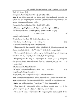 TẠP CHÍ KHOA HỌC VÀ CÔNG NGHỆ, ĐẠI HỌC ĐÀ NẴNG - SỐ 5(28).2008

C1 , C2 là 2 hằng số tùy ý.
Chứng minh. Xem tài liệu tham khảo [4], định lý 5.3, tr.220.
Định lý 1.3. Nghiệm tổng quát của phương trình không thuần nhất bằng tổng của
nghiệm tổng quát của phương trình thuần nhất ( y ) và một nghiệm riêng nào đó (Y ) của
phương trình không thuần nhất là y= y + Y .
Chứng minh. Xem tài liệu tham khảo [4], định lý 5.9, tr.227.
2. Phương pháp giải phương trình vi phân tuyến tính cấp 2 hệ số hằng
2.1. Phương trình thuần nhất. Cho phương trình thuần nhất có dạng
                                        y ''+ p. y '+ q. y =
                                                           0,                               (2.1)
trong đó p, q là 2 hằng số.
Để giải phương trình thuần nhất (2.1) ta thực hiện như sau:
- Giải phương trình đặc trưng:           k 2 + p.k + q =,
                                                        0                                   (2.2)
- Căn cứ vào các trường hợp sau để kết luận nghiệm:
+ Nếu phương trình đặc trưng có 2 nghiệm phân biệt k1 , k2 thì nghiệm tổng quát của
phương trình thuần nhất là y C1.e k1 . x + C2 .e k2 . x , với C1 , C2 là 2 hằng số tùy ý.
                      =
+ Nếu phương trình đặc trưng có nghiệm kép k1 = k2 thì nghiệm tổng quát của phương
trình thuần nhất là = (C1 + C2 .x).e k1x , với C1 , C2 là 2 hằng số tùy ý.
                    y
+ Nếu phương trình đặc trưng có 2 nghiệm phức k1 =i β , k2 =i β thì nghiệm
                                                 α+        α−
tổng quát của phương trình thuần nhất là y eα . x (C1.cos β x + C2 .sin β x) , với C1 , C2 là
                              =
2 hằng số tùy ý.
2.2. Phương trình không thuần nhất.
Cho phương trình không thuần nhất có dạng y ''+ p. y '+ q. y = ) ,
                                                             f (x                           (2.3)
trong đó p, q là 2 hằng số và f ( x) ≠ 0 .
Để giải phương trình không thuần nhất (2.3) ta thực hiện như sau:
Bước 1: Tìm nghiệm tổng quát của phương trình thuần nhất ( y ) thực hiện như nêu trên.
Bước 2: Tìm nghiệm riêng của phương trình không thuần nhất (Y ) thực hiện như sau:
*Trường hợp 1. Vế phải có dạng f ( x) = Pn ( x).eα . x , Pn ( x) là đa thức bậc n
+ Nếu α (α ≠ k1 , k2 ) không phải là nghiệm của phương trình đặc trưng (2.2) thì tìm
nghiệm riêng dưới dạng Y = Qn ( x).eα . x , Qn ( x) cùng bậc với Pn ( x) .
+ Nếu α (α ≡ k1 hoặc α ≡ k2 ) là nghiệm đơn của phương trình đặc trưng (2.2) thì tìm

                                                                                               63
 