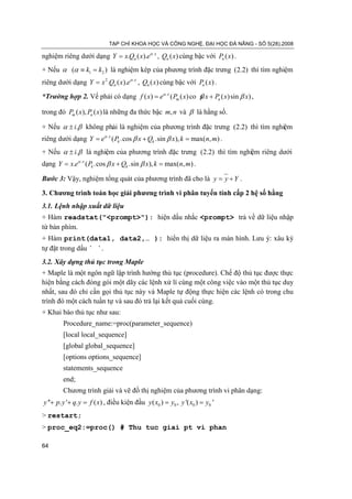 TẠP CHÍ KHOA HỌC VÀ CÔNG NGHỆ, ĐẠI HỌC ĐÀ NẴNG - SỐ 5(28).2008

nghiệm riêng dưới dạng Y = x.Qn ( x).eα . x , Qn ( x) cùng bậc với Pn ( x) .
+ Nếu α (α ≡ k1 =) là nghiệm kép của phương trình đặc trưng (2.2) thì tìm nghiệm
                k2
riêng dưới dạng Y = x 2 .Qn ( x).eα . x , Qn ( x) cùng bậc với Pn ( x) .

*Trường hợp 2. Vế phải có dạng f ( x) eα . x ( Pm ( x) co s x + Pn ( x) sin β x) ,
                    =                                     β

trong đó Pm ( x), Pn ( x) là những đa thức bậc m, n và β là hằng số.

+ Nếu α ± i.β không phải là nghiệm của phương trình đặc trưng (2.2) thì tìm nghiệm
riêng dưới dạng Y = eα . x ( Pk .cos β x + Qk .sin β x), k = max( n, m) .
+ Nếu α ± i.β là nghiệm của phương trình đặc trưng (2.2) thì tìm nghiệm riêng dưới
dạng Y x.eα . x ( Pk .cos β x + Qk .sin β x), k max( n, m) .
     =                                        =

Bước 3: Vậy, nghiệm tổng quát của phương trình đã cho là y= y + Y .

3. Chương trình toán học giải phương trình vi phân tuyến tính cấp 2 hệ số hằng
3.1. Lệnh nhập xuất dữ liệu
+ Hàm readstat("<prompt>"): hiện dấu nhắc <prompt> trả về dữ liệu nhập
từ bàn phím.
+ Hàm print(data1, data2,… ): hiển thị dữ liệu ra màn hình. Lưu ý: xâu ký
tự đặt trong dấu ` `.
3.2. Xây dựng thủ tục trong Maple
+ Maple là một ngôn ngữ lập trình hướng thủ tục (procedure). Chế độ thủ tục được thực
hiện bằng cách đóng gói một dãy các lệnh xử lí cùng một công việc vào một thủ tục duy
nhất, sau đó chỉ cần gọi thủ tục này và Maple tự động thực hiện các lệnh có trong chu
trình đó một cách tuần tự và sau đó trả lại kết quả cuối cùng.
+ Khai báo thủ tục như sau:
        Procedure_name:=proc(parameter_sequence)
        [local local_sequence]
        [global global_sequence]
        [options options_sequence]
        statements_sequence
        end;
        Chương trình giải và vẽ đồ thị nghiệm của phương trình vi phân dạng:
y ''+ p. y '+ q. y = ) , điều kiện đầu y ( x0 ) y0 , y '( x0 ) y0 '
                   f (x             = =
> restart;
> proc_eq2:=proc() # Thu tuc giai pt vi phan

64
 