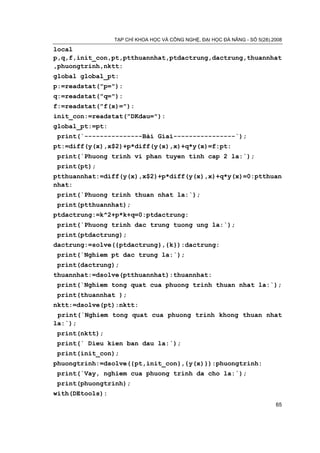 TẠP CHÍ KHOA HỌC VÀ CÔNG NGHỆ, ĐẠI HỌC ĐÀ NẴNG - SỐ 5(28).2008

local
p,q,f,init_con,pt,ptthuannhat,ptdactrung,dactrung,thuannhat
,phuongtrinh,nktt:
global global_pt:
p:=readstat("p="):
q:=readstat("q="):
f:=readstat("f(x)="):
init_con:=readstat("DKdau="):
global_pt:=pt:
 print(`---------------Bài Giai----------------`);
pt:=diff(y(x),x$2)+p*diff(y(x),x)+q*y(x)=f:pt:
 print(`Phuong trinh vi phan tuyen tinh cap 2 la:`);
 print(pt);
ptthuannhat:=diff(y(x),x$2)+p*diff(y(x),x)+q*y(x)=0:ptthuan
nhat:
 print(`Phuong trinh thuan nhat la:`);
 print(ptthuannhat);
ptdactrung:=k^2+p*k+q=0:ptdactrung:
 print(`Phuong trinh dac trung tuong ung la:`);
 print(ptdactrung);
dactrung:=solve({ptdactrung},{k}):dactrung:
 print(`Nghiem pt dac trung la:`);
 print(dactrung);
thuannhat:=dsolve(ptthuannhat):thuannhat:
 print(`Nghiem tong quat cua phuong trinh thuan nhat la:`);
 print(thuannhat );
nktt:=dsolve(pt):nktt:
 print(`Nghiem tong quat cua phuong trinh khong thuan nhat
la:`);
 print(nktt);
 print(` Dieu kien ban dau la:`);
 print(init_con);
phuongtrinh:=dsolve({pt,init_con},{y(x)}):phuongtrinh:
 print(`Vay, nghiem cua phuong trinh da cho la:`);
 print(phuongtrinh);
with(DEtools):
                                                                            65
 