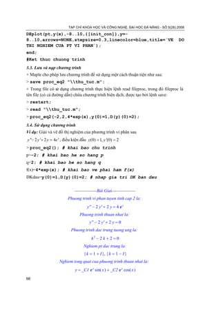 TẠP CHÍ KHOA HỌC VÀ CÔNG NGHỆ, ĐẠI HỌC ĐÀ NẴNG - SỐ 5(28).2008

DEplot(pt,y(x),-8..10,{[init_con]},y=-
8..10,arrows=NONE,stepsize=0.3,linecolor=blue,title=`VE                            DO
THI NGHIEM CUA PT VI PHAN`);
end;
#Ket thuc chuong trinh
3.3. Lưu và nạp chương trình
+ Maple cho phép lưu chương trình để sử dụng một cách thuận tiện như sau:
> save proc_eq2 "thu_tuc.m":
+ Trong file có s dụng chương trình thực hiện lệnh read fileproc, trong đó fileproc là
                  ử
tên file (có cả đường dẫn) chứa chương trình biên dịch, được tạo bởi lệnh save:
> restart;
> read "thu_tuc.m";
> proc_eq2(-2,2,4*exp(x),y(0)=1,D(y)(0)=2);
3.4. Sử dụng chương trình
Ví dụ: Giải và vẽ đồ thị nghiệm của phương trình vi phân sau
y ''− 2 y '+ 2 y = , điều kiện đầu= 1, y '(0) 2
                 4e x             y (0) =
> proc_eq2(); # khai bao chu trinh
p=-2; # khai bao he so hang p
q=2; # khai bao he so hang q
f(x)=4*exp(x); # khai bao ve phai ham f(x)
DKdau=y(0)=1,D(y)(0)=2; # nhap gia tri DK ban dau


                          ---------------Bài Giai----------------
                      Phuong trinh vi phan tuyen tinh cap 2 la:
                                 y'' − 2 y' + 2 y = 4 e x
                             Phuong trinh thuan nhat la:
                                   y'' − 2 y' + 2 y = 0
                        Phuong trinh dac trung tuong ung la:
                                    k2 − 2 k + 2 = 0
                               Nghiem pt dac trung la:
                               { k = 1 + I }, { k = 1 − I }
                  Nghiem tong quat cua phuong trinh thuan nhat la:
                          y = _C1 e x sin( x ) + _C2 e x cos( x )
66
 