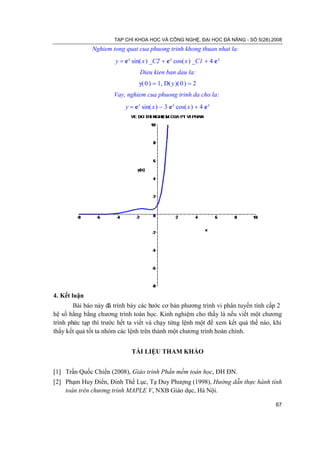 TẠP CHÍ KHOA HỌC VÀ CÔNG NGHỆ, ĐẠI HỌC ĐÀ NẴNG - SỐ 5(28).2008
              Nghiem tong quat cua phuong trinh khong thuan nhat la:
                       y = e x sin( x ) _C2 + e x cos( x ) _C1 + 4 e x
                                 Dieu kien ban dau la:
                                 y( 0 ) = 1, D( y )( 0 ) = 2
                      Vay, nghiem cua phuong trinh da cho la:
                           y = e x sin( x ) − 3 e x cos( x ) + 4 e x




4. Kết luận
        Bài báo này đã trình bày các bước cơ bản phương trình vi phân tuyến tính cấp 2
hệ số hằng bằng chương trình toán học. Kinh nghiệm cho thấy là nếu viết một chương
trình phức tạp thì trước hết ta viết và chạy từng lệnh một để xem kết quả thế nào, khi
thấy kết quả tốt ta nhóm các lệnh trên thành một chương trình hoàn chỉnh.


                              TÀI LIỆU THAM KHẢO


[1] Trần Quốc Chiến (2008), Giáo trình Phần mềm toán học, ĐH ĐN.
[2] Phạm Huy Điển, Đinh Thế Lục, Tạ Duy Phượng (1998), Hướng dẫn thực hành tính
    toán trên chương trình MAPLE V, NXB Giáo dục, Hà Nội.

                                                                                   67
 