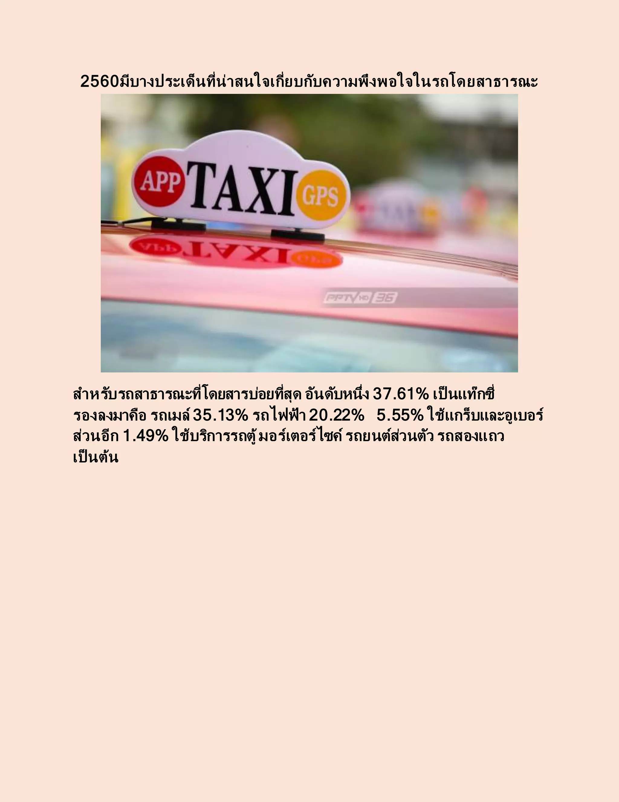 2560มีบางประเด็นที่น่าสนใจเกี่ยบกับความพึงพอใจในรถโดยสาธารณะ
สาหรับรถสาธารณะที่โดยสารบ่อยที่สุด อันดับหนึ่ง 37.61% เป็ นแท๊กซี่
รองลงมาคือ รถเมล์ 35.13% รถไฟฟ้า 20.22% 5.55% ใช้แกร็บและอูเบอร์
ส่วนอีก 1.49% ใช้บริการรถตู้มอร์เตอร์ไซค์ รถยนต์ส่วนตัว รถสองแถว
เป็ นต้น
 