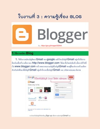 ใบงานที่ 3 : ความรู้เรื่อง BLOG
ที่มา : https://goo.gl/images/SZiAr6
1.วิธีการสมัคร Blog
1. ให้ทําการสมัครบัญชีของ Gmail ของ google แต่ถ้าใครมีบัญชี Gmail อยู่แล้วก็ทําการ
ล็อกอินเพื่อสร้าง บล็อก ของ http://www.blogger.com ได้เลย ซึ่งโดยปกติแล้ว เมื่อเราเข้าไปที่
เว็บ www.blogger.com หน้า เพจแรกจะถามบัญชีถึงบัญชีGmail ของผู้ที่จะทําการสร้างบล็อก
สําหรับนักศึกษาที่มีบัญชี Gmail อยู่แล้วก็กรอกชื่อบัญชี Gmail และ รหัสผานของตน ดังภาพ
หากใครยังไม่มีบัญชีให้คลิกที่เมนู Sign up เพื่อทําการสมัครบัญชี Gmail ใหม่
 