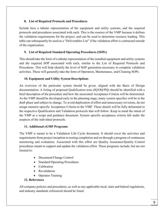 9
8. List of Required Protocols and Procedures
Include here a tabular representation of the equipment and utility systems, and the required
protocols and procedures associated with each. This is the essence of the VMP because it defines
the validation requirements for the project, and can be used to determine resource loading. This
table can subsequently be used as a “Deliverables List” if the validation effort is contracted outside
of the organization.
9. List of Required Standard Operating Procedures (SOPs)
This should take the form of a tabular representation of the installed equipment and utility systems
and the required SOP associated with each, similar to the List of Required Protocols and
Procedures. This will help identify the level of SOP generation necessary to complete validation
activities. These will generally take the form of Operation, Maintenance, and Cleaning SOPs.
10. Equipment and Utility System Descriptions
An overview of the particular system should be given, aligned with the Basis of Design
documentation. A listing of proposed Qualification tests (IQ/OQ/PQ) should be identified with a
brief description of the procedure and how the associated Acceptance Criteria will be determined.
As the VMP should be developed early in the planning stage, many system specifics will be in the
draft phase and subject to change. To avoid duplication of effort and unnecessary revisions, do not
assign numeric-specific Acceptance Criteria in the VMP. Those details will be fully delineated in
the respective Qualification and Validation protocols that will follow. Keep in mind the intent of
the VMP as a scope and guidance document. System specific acceptance criteria fall under the
auspices of the individual protocols.
11. Additional cGMP Programs
The VMP is meant to be a Validation Life Cycle document. It should cover the activities and
requirements from project inception to testing completion and on through a program of continuous
monitoring and evaluation. Associated with this effort are Quality Assurance/Quality Control
procedures meant to support and update the validation effort. These programs include, but are not
limited to:
 Document/Change Control
 Standard Operating Procedures
 Calibration
 Revalidation
 Operator Training
12. References
All company policies and procedures, as well as any applicable local, state and federal regulations,
and industry standards referenced should be listed.
 