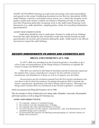 108
RECENT AMENDMENTS TO DRUGS AND COSMETICS ACT:
DRUGS AND COSMETICS ACT, 1940
which was passed as the Drug and Cosmetics Act in 1940.
This Act extends to whole of India and covers drugs under Allopathic, Ayurvedic, Homeopathic
and Unani systems as well as drugs for Veterinary use.
 