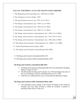 109
13. The Drugs and Cosmetics (Amendment) Bill, 2013.
14. The Drugs and Cosmetics (Fifth Amendment) Rules, 2018.
The Drugs and Cosmetics (Amendment) Bill, 2013:
 The Drugs and Cosmetics (Amendment) Bill, 2013 was introduced in the Rajya
Sabha on August 29, 2013.
 The Bill amends the Drugs and Cosmetics Act, 1940 and changes the name of
the Act to the Drugs, Cosmetics and Medical Devices Act, 1940.
 Under the Act, medical devices were covered under the definition of drugs.
The Drugs and Cosmetics (Fifth Amendment) Rules, 2018:
 This amendment causes changes in the manner of labeling of the innermost
container and every other covering in which the container is packed, as
specified in Rule 96 & 97 of the Act.
 
