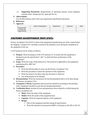 11
iii. Supporting Documents: Requirements of operating manual, circuit diagrams,
warranty letter, change part list, spare part list etc.
5. Abbreviations
List all abbreviations used in this user requirement specification document.
6. References
7. Approval
FACTORY ACCEPTANCE TEST (FAT):
Factory Acceptance Test (FAT) is done at the equipment manufacturing site of the vendor before
the shipping. A proper FAT can help to minimize the problems occur during the installation of
the equipment at the site.
A FAT protocol can be written as follows.
1. Purpose: Write the purpose of the FAT protocol as “to ensure that the equipment is
designed as per the specification” and “ to check the basic performance of the
equipment”.
2. Scope: Write the scope of this protocol as “this protocol is applicable to the equipment
manufactured by ABC Ltd.”
3. Procedure:
 Write the full procedure to carry out the Factory Acceptance Test.
 Write the procedure to check the operation of the equipment.
 Write the action to be taken when any deviation is observed.
 List of documents to be checked.
4. Documentation: Write the instructions for the documentation that is to be done during
the Factory Acceptance Test.
5. Acceptance Criteria: Equipment and accessories should be according to the purchase
order. Equipment should be as per the pre-designed parameters.
6. Verification Sheet: Include all tests and parameters those should be verified during the
factory acceptance test.
 Make: Write the make of the equipment.
 Model: Write the model of the equipment here.
 Capacity: Write the required capacity of the equipment.
 Design:
 Parts of the equipment and their design & specification.
 Write the material of construction (MOC) of all parts as SS-308 or SS-316
 