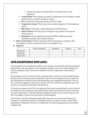 12
 Include the quantity and other details of the specific parts of the
equipment.
 Control Panel: Write quantity and specific requirements to be included in control
panel like auto or manual, emergency stop etc.
 PLC: Write make, model and quantity of the PLC panel.
 Temperature sensors: Write type, make, model and quantity of the temperature
sensors.
 RH sensors: Write make, model and quantity of the RH sensors.
 Safety Features: Write the type of emergency stop, guards on moving and
electric parts etc.
 Documents: List of required documents like MOC certificate, manuals,
calibration certificates and warranty cards etc.
7. Observed deviations: Write the deviations observed during this verification, their
investigation, corrective action and if those are acceptable or not.
8. Approval
SITE ACCEPTANCE TEST (SAT):
Site Acceptance Test can determine whether or not systems are meeting the desired and required
specifications. The main purpose of site acceptance testing is to give an overall evaluation of a
systems compliance and to ensure this compliance meets the requirements of the business
involved.
Site acceptance tests are related to factory acceptance tests, in that they work by inspection and
dynamic forms of testing to system components. The SAT (site acceptance tests) are written by
the client themselves and this verifies the functionality of the equipment being tested. They are
also, as their title suggests, tested on site. The test will show whether the equipment meets, does
not meet, or exceeds the expectation of performance.
The factory acceptance tests (FAT) are inspections that use the same principle, are more focused
on whether the user requirements meet specification, and be executed by not only the client but
the client representative. They take both the manufacture and the user into account and are, like
their title suggests, tested at the factory/place of manufacturing.
In the biotech, medical and pharmaceutical fields, these tests are common knowledge. Site
acceptance test documents need to be completed routinely in order for systems to meet GMP
requirements. Without the SAT tests, it is difficult to see if these requirements are successfully
complied with.
 