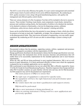 13
The SAT is a test of not only efficiency but quality. It is up to senior management and committed
staff to keep a track of system software levels across different departments. By conducting an
SAT, quality assurance is met, along with good manufacturing practice, safe quality risk
management and efficient quality control checks.
There are various elements of a Site Acceptance Test that will be included in the test to ensure its
success. These include: Finishing visual checks, main components visual checks, internal box
pressure and ventilation setting checks, the functionality of utilities to be checked, the interlocks
to be checked in relation to functionality, a hot test for dispensing systems, calibrator
verifications, safety devices checks and tests of the operator’s training and ability.
Issues can be rectified before they have the potential to cause damage or harm, which also allows
for projects to be kept on track and, if applicable, on budget. Site acceptance tests aren’t just used
in the pharmaceutical fields. They stem across all borders of engineering, even into traffic signal
equipment! By conducting an SAT all users are able to acknowledge a system is doing its job
right.
DESIGN QUALIFICATION:
Documented evidence that the premises, supporting systems, utilities, equipment and processes
have been designed in accordance with the requirements of GMP
Design qualification should provide documented evidence that the design specifications were met.
DQ should ensure that instruments have all the necessary functions and performance that will
enable them to be successfully implemented for the intended application and to meet business
requirements.
While IQ, OQ, and PQ are being performed in most regulated laboratories, DQ is not so well
known to many laboratories. It is rarely performed officially in those cases where the equipment
is planned for use in multiple applications, not in a specific one.
DQ is performed in most laboratories but are not called DQ. DQ is officially required by Annex
15 of the EU Guide for Good Manufacturing Practices. Therefore inspectors from Europe and from
other PIC/S member countries are quite familiar with the term and may ask for DQ documents.
An FDA inspector may ask for documented user requirements.
 