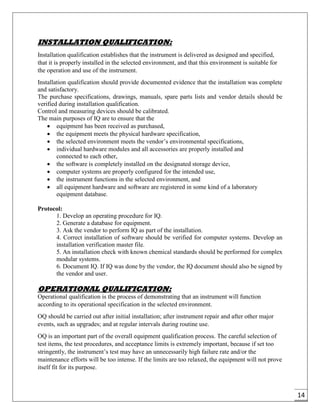 14
INSTALLATION QUALIFICATION:
Installation qualification establishes that the instrument is delivered as designed and specified,
that it is properly installed in the selected environment, and that this environment is suitable for
the operation and use of the instrument.
Installation qualification should provide documented evidence that the installation was complete
and satisfactory.
The purchase specifications, drawings, manuals, spare parts lists and vendor details should be
verified during installation qualification.
Control and measuring devices should be calibrated.
The main purposes of IQ are to ensure that the
 equipment has been received as purchased,
 the equipment meets the physical hardware specification,
 the selected environment meets the vendor’s environmental specifications,
 individual hardware modules and all accessories are properly installed and
connected to each other,
 the software is completely installed on the designated storage device,
 computer systems are properly configured for the intended use,
 the instrument functions in the selected environment, and
 all equipment hardware and software are registered in some kind of a laboratory
equipment database.
Protocol:
1. Develop an operating procedure for IQ.
2. Generate a database for equipment.
3. Ask the vendor to perform IQ as part of the installation.
4. Correct installation of software should be verified for computer systems. Develop an
installation verification master file.
5. An installation check with known chemical standards should be performed for complex
modular systems.
6. Document IQ. If IQ was done by the vendor, the IQ document should also be signed by
the vendor and user.
OPERATIONAL QUALIFICATION:
Operational qualification is the process of demonstrating that an instrument will function
according to its operational specification in the selected environment.
OQ should be carried out after initial installation; after instrument repair and after other major
events, such as upgrades; and at regular intervals during routine use.
OQ is an important part of the overall equipment qualification process. The careful selection of
test items, the test procedures, and acceptance limits is extremely important, because if set too
stringently, the instrument’s test may have an unnecessarily high failure rate and/or the
maintenance efforts will be too intense. If the limits are too relaxed, the equipment will not prove
itself fit for its purpose.
 