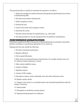 15
The general procedure to qualify an instrument for operation is as follows:
1. Define the intended use and the functional and operational specifications (use criteria
as defined during DQ).
2. Develop test procedures and protocols.
3. Define acceptance criteria.
4. Perform the tests.
5. Check if test results meet acceptance criteria
6. Document the results.
7. Develop criteria and steps for requalification, e.g., after repair.
8. Develop procedures in case the equipment does not perform to specifications.
PERFORMANCE QUALIFICATION:
Performance qualification (PQ) is the process of demonstrating that an instrument consistently
performs according to a specification appropriate for its routine use.
Ongoing activities may include the following:
1. Preventive instrument maintenance
2. Regular calibration
3. Full or partial OQ checks
4. Daily check of critical performance characteristics, for example, baseline noise of a
UV detector if limit of detection is critical
5. Daily system suitability testing
6. Analysis of blanks
7. Duplicate analysis
8. Analysis of QC samples
9. Procedures to detect, record, and handle errors and other unforeseen events
10. Regular security checks
11. Changes to the system in a controlled manner and controlled requalification after the
change, if necessary
12. Internal audits
13. Participation in proficiency testing schemes
14. Ongoing training programs for employees.
 
