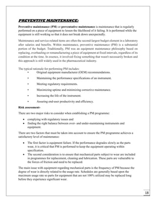 18
PREVENTIVE MAINTENANCE:
Preventive maintenance (PM) or preventative maintenance is maintenance that is regularly
performed on a piece of equipment to lessen the likelihood of it failing. It is performed while the
equipment is still working so that it does not break down unexpectedly.
Maintenance and service-related items are often the second-largest budget element in a laboratory
after salaries and benefits. Within maintenance, preventive maintenance (PM) is a substantial
portion of the budget. Traditionally, PM was an equipment maintenance philosophy based on
replacing, overhauling or remanufacturing a piece of equipment at fixed intervals, regardless of its
condition at the time. In essence, it involved fixing something that wasn't necessarily broken and
this approach is still widely used in the pharmaceutical industry.
The typical rationale for performing PM includes:
• Original equipment manufacturer (OEM) recommendations.
• Maintaining the performance specifications of an instrument.
• Meeting regulatory requirements.
• Maximizing uptime and minimizing corrective maintenance.
• Increasing the life of the instrument.
• Assuring end-user productivity and efficiency.
Risk assessment-
There are two major risks to consider when establishing a PM programme:
 complying with regulatory issues and
 finding the right balance between over- and under-maintaining instruments and
equipment.
There are two factors that must be taken into account to ensure the PM programme achieves a
satisfactory level of maintenance:
 The first factor is equipment failure. If the performance degrades slowly as the parts
wear, it is critical that PM is performed to keep the equipment operating within
specification.
 The second consideration is to ensure that mechanical parts subject to wear are included
in programmes for replacement, cleaning and lubrication. These parts are vulnerable to
the forces of friction and need to be replaced.
The main issue with equipment regarding mechanical parts is the frequency of PM because the
degree of wear is directly related to the usage rate. Schedules are generally based upon the
maximum usage rate so parts for equipment that are not 100% utilized may be replaced long
before they experience significant wear.
 