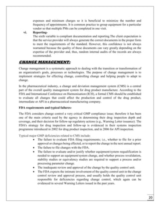 20
expenses and minimum charges so it is beneficial to minimize the number and
frequency of appointments. It is common practice to group equipment for a particular
vendor so that multiple PMs can be completed in one visit.
vi. Reporting-
The sixth variable is compliant documentation and reporting.The client expectation is
that the service provider will always generate the correct documents in the proper form
to meet the requirements of the standard. However, this confidence is not always
warranted because the quality of these documents can vary greatly depending on the
expertise of the provider and, thus, random internal audits of the records are always
recommended.
CHANGE MANAGEMENT:
Change management is a systematic approach to dealing with the transition or transformation of
an organization's goals, processes or technologies. The purpose of change management is to
implement strategies for effecting change, controlling change and helping people to adapt to
change.
In the pharmaceutical industry, a change and deviation management system (CMS) is a central
part of the overall quality management system for drug product manufacture. According to the
FDA and International Conference on Harmonisation (ICH), a formal CMS should be established
to evaluate all changes that could affect the production and control of the drug product,
intermediate or API in a pharmaceutical manufacturing company.
FDA requirements and typical failures-
The FDA considers change control a very critical GMP compliance issue; therefore it has been
one of the main criteria used by the agency in determining their drug inspection depth and
coverage, and their decision for follow-up regulatory actions (e.g., Warning Letter issuance). The
FDA's strategy for drug inspection and follow-up is evidenced in their systems inspection
programme introduced in 2002 for drug product inspection, and in 2006 for API inspection.
Typical major GMP deficiencies related to CMS include:
 The failure to evaluate FDA filing requirements; i.e., whether to file for a prior
approval or changes being effected, or to report the change in the next annual report.
 The failure to file changes with the FDA.
 The failure to evaluate and/or justify whether equipment/system requalification is
needed to support an equipment/system change, and whether process revalidation,
stability studies or equivalency studies are required to support a process and/or
processing parameter change.
 The inadequate review and approval of the change by the quality control unit.
 The FDA expects the intimate involvement of the quality control unit in the change
control review and approval process, and usually holds the quality control unit
responsible for deficiencies regarding change control, which again can be
evidenced in several Warning Letters issued in the past years.
 