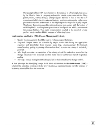 21
One example of this FDA expectation was documented in a Warning Letter issued
by the FDA in 2003. A company performed a routine replacement of the filling
pump pistons, without filing a change request because it was a "like to like"
replacement (which has been a typical industry practice). Although the replacement
pistons had the same part number as the original pistons, they were slightly longer.
This longer dimension caused the pistons to come into contact with the bottom of
the filling blocks, resulting in the generation of metal particles, which contaminated
the product batches. This metal contamination resulted in the recall of several
product batches and the FDA's issuance of a Warning Letter.
Implementing an effective CMS (Change Management System)-
 Quality risk management should be used to evaluate proposed changes.
 Proposed changes should be evaluated by expert teams contributing the appropriate
expertise and knowledge from relevant areas (e.g., pharmaceutical development,
manufacturing, quality, regulatory affairs and medical) to ensure the change is technically
justified.
 After implementation, an evaluation of the change should be undertaken to confirm the
change objectives were achieved and that there was no deleterious impact on product
quality.
 Develop a change management tracking system to facilitate effective change control.
A new paradigm for managing change in an ideal environment is electronic-based CMS; a
solution that smoothly complies with the above mentioned requirements and provides a means of
bypassing potential barriers and obstacles.
 
