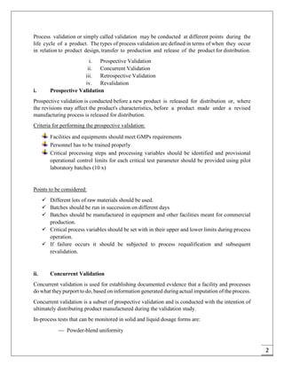 2
Process validation or simply called validation may be conducted at different points during the
life cycle of a product. The types of process validation are defined in terms of when they occur
in relation to product design, transfer to production and release of the product for distribution.
i. Prospective Validation
ii. Concurrent Validation
iii. Retrospective Validation
iv. Revalidation
i. Prospective Validation
Prospective validation is conducted before a new product is released for distribution or, where
the revisions may affect the product's characteristics, before a product made under a revised
manufacturing process is released for distribution.
Criteria for performing the prospective validation:
Facilities and equipments should meet GMPs requirements
Personnel has to be trained properly
Critical processing steps and processing variables should be identified and provisional
operational control limits for each critical test parameter should be provided using pilot
laboratory batches (10 x)
Points to be considered:
 Different lots of raw materials should be used.
 Batches should be run in succession on different days
 Batches should be manufactured in equipment and other facilities meant for commercial
production.
 Critical process variables should be set with in their upper and lower limits during process
operation.
 If failure occurs it should be subjected to process requalification and subsequent
revalidation.
ii. Concurrent Validation
Concurrent validation is used for establishing documented evidence that a facility and processes
do what they purport to do, based on information generated during actual imputation of the process.
Concurrent validation is a subset of prospective validation and is conducted with the intention of
ultimately distributing product manufactured during the validation study.
In-process tests that can be monitored in solid and liquid dosage forms are:
 Powder-blend uniformity
 