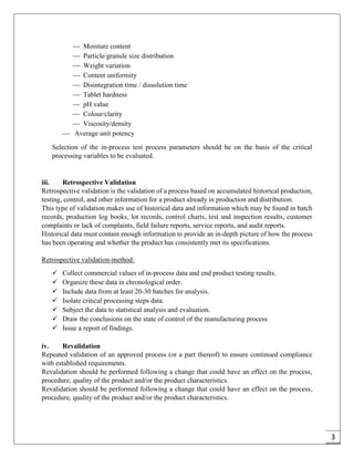3
 Moisture content
 Particle/granule size distribution
 Weight variation
 Content uniformity
 Disintegration time / dissolution time
 Tablet hardness
 pH value
 Colour/clarity
 Viscosity/density
 Average unit potency
Selection of the in-process test process parameters should be on the basis of the critical
processing variables to be evaluated.
iii. Retrospective Validation
Retrospective validation is the validation of a process based on accumulated historical production,
testing, control, and other information for a product already in production and distribution.
This type of validation makes use of historical data and information which may be found in batch
records, production log books, lot records, control charts, test and inspection results, customer
complaints or lack of complaints, field failure reports, service reports, and audit reports.
Historical data must contain enough information to provide an in-depth picture of how the process
has been operating and whether the product has consistently met its specifications.
Retrospective validation-method:
 Collect commercial values of in-process data and end product testing results.
 Organize these data in chronological order.
 Include data from at least 20-30 batches for analysis.
 Isolate critical processing steps data.
 Subject the data to statistical analysis and evaluation.
 Draw the conclusions on the state of control of the manufacturing process
 Issue a report of findings.
iv. Revalidation
Repeated validation of an approved process (or a part thereof) to ensure continued compliance
with established requirements.
Revalidation should be performed following a change that could have an effect on the process,
procedure, quality of the product and/or the product characteristics.
Revalidation should be performed following a change that could have an effect on the process,
procedure, quality of the product and/or the product characteristics.
 