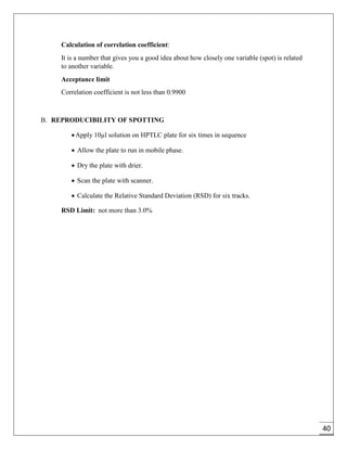 40
Calculation of correlation coefficient:
It is a number that gives you a good idea about how closely one variable (spot) is related
to another variable.
Acceptance limit
Correlation coefficient is not less than 0.9900
B. REPRODUCIBILITY OF SPOTTING
Apply 10µl solution on HPTLC plate for six times in sequence
 Allow the plate to run in mobile phase.
 Dry the plate with drier.
 Scan the plate with scanner.
 Calculate the Relative Standard Deviation (RSD) for six tracks.
RSD Limit: not more than 3.0%
 