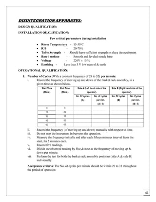41
DISINTEGRATION APPARATUS:
DESIGN QUALIFICATION:
INSTALLATION QUALIFICATION:
Few critical parameters during installation
 Room Temperature - 15-30˚C
 RH - 20-70%
 Table Strength - Should have sufficient strength to place the equipment
 Base / surface - Smooth and leveled steady base
 Voltage - 220V ± 10 %
 Earthing - Less than 3 V b/w neutral & earth
OPERATIONAL QUALIFICATION:
1. Number of Cycles (With a constant frequency of 29 to 32) per minute:
i. Record the frequency of moving up and down of the Basket rack assembly, in a
given time as shown below.
ii. Record the frequency (of moving up and down) manually with respect to time.
iii. Do not stop the instrument in between the operation.
iv. Measure the frequency initially and after each fifteen minutes interval from the
start, for 5 minutes each.
v. Record five readings.
vi. Divide the observed reading by five & note as the frequency of moving up &
down per minute.
vii. Perform the test for both the basket rack assembly positions (side A & side B)
individually.
Acceptance criteria: The No. of cycles per minute should be within 29 to 32 throughout
the period of operation
 