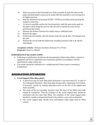 43
iii. Select one point on the horizontal arm of the assembly & mark the same on the
paper (pointed marker or pen can be used) when the assembly is not moving & at
its highest position.
iv. Start the instrument by pressing START / STOP key & followed by pressing the
respective timer key.
v. As soon as assembly reaches the lowest position, mark the same point again on
the paper (while doing this activity take the time to decide the exact lowest
position & then mark).
vi. Measure the distance between two marks using a calibrated ruler.
vii. Remove the paper.
viii. Perform the test initially, after 60 minutes from the start & after 120 minutes from
the start.
ix. Perform the test for both the basket rack assembly positions (side A & side B)
individually.
Acceptance criteria - Distance traveled is between 53 to 57mm.
Frequency- Once in a Month.
PERFORMANCE QUALIFICATION:
 Performance qualification should provide documented evidence that utilities, systems or
equipment and all its components can consistently perform in accordance with the
specifications under routine use.
 Test results should be collected over a suitable period of time to prove consistency.
(Calibration)
DISSOLUTION APPARATUS:
1. Vessel Support Plate (Base plate):
 A spirit level may be used. Base plate inclination is not more than 0.5° in each of
two orthogonal directions. Most base plate designs allow adjustment of levelness,
if necessary, usually by rotating adjusting screws on the feet of the support and
frame assembly.
 The strain of the test assembly structure from the mass of the filled water bath
should be considered. Thus the levelness of the vessel support base should be
confirmed with the water bath filled. The condition of the vessel support plate
should be visually evaluated and found to be uniform, even, and not distorted
 The vessel support plate should resist deformation when under load by filled
vessels.
 