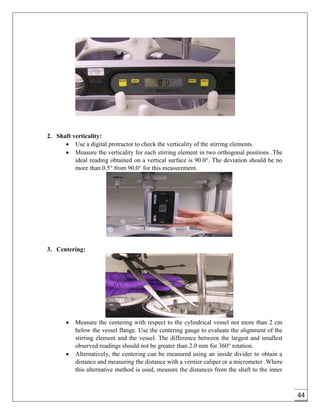 44
2. Shaft verticality:
 Use a digital protractor to check the verticality of the stirring elements.
 Measure the verticality for each stirring element in two orthogonal positions .The
ideal reading obtained on a vertical surface is 90.0°. The deviation should be no
more than 0.5° from 90.0° for this measurement.
3. Centering:
 Measure the centering with respect to the cylindrical vessel not more than 2 cm
below the vessel flange. Use the centering gauge to evaluate the alignment of the
stirring element and the vessel. The difference between the largest and smallest
observed readings should not be greater than 2.0 mm for 360° rotation.
 Alternatively, the centering can be measured using an inside divider to obtain a
distance and measuring the distance with a vernier caliper or a micrometer .Where
this alternative method is used, measure the distances from the shaft to the inner
 