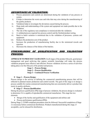 4
ADVANTAGES OF VALIDATION:
i. Process parameters and controls are determined during the validation of any process or
system.
ii. It helps to determine the worst case and risks that may arise during the manufacturing of
the quality products.
iii. Validation helps to investigate the deviations caused during the process.
iv. Deep study and understanding of the system and equipment are made possible due to the
validation.
v. The risk of the regulatory non-compliance is minimized after the validation.
vi. A validated process required less process control and the finished product testing.
vii. Batch to batch variation is minimized due to the validation of processes, systems and
equipment.
viii. Reduces the production cost of the product.
ix. Increases the production of manufacturing facility due to the minimized rework and
rejection.
x. Decreases the chances of the failure of the batches.
STREAMLINING OF QUALIFICATION AND VALIDATION
PROCESS:
APPROACH TO PROCESS VALIDATION- In all stages of the product lifecycle, good project
management and good archiving that capture scientific knowledge will make the process
validation program more effective and efficient. Process validation involves a series of activities
taking place over the lifecycle of the product and process.
Stage 1 – Process Design
Stage 2 – Process Qualification
Stage 3 – Continued Process Verification
 Stage 1 – Process Design:
Process design is the activity of defining the commercial manufacturing process that will be
reflected in planned master production and control records. The goal of this stage is to design a
process suitable for routine commercial manufacturing that can consistently deliver a product that
meets its quality attributes.
 Stage 2 – Process Qualification:
During the process qualification (PQ) stage of process validation, the process design is evaluated
to determine if it is capable of reproducible commercial manufacture. This stage has two
elements:
 Design of the facility and qualification of the equipment and utilities and
 Process performance qualification (PPQ).
During Stage 2, CGMP-compliant procedures must be followed. Successful completion of Stage
2 is necessary before commercial distribution. Products manufactured during this stage, if
acceptable, can be released for distribution.
 