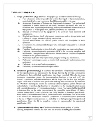 51
VALIDATION SEQUENCE:
A. Design Qualification (DQ)- The basic design package should include the following:
i. Flow schematics for the proposed water system showing all of the instrumentation,
controls and valves and component should be numbered for reference.
ii. A complete description of features and functions of the system. This is of critical
importance to enable production and quality assurance personnel, who may be
unfamiliar with engineering terminology, to fully understand the manner in which
the system is to be designed, built, operated, monitored and sterilized.
iii. Detailed specification for the equipment to be used for water treatment and
pretreatment.
iv. Detailed specification for all other system components such as storage tanks, heat
exchangers, pumps, valves and piping components.
v. Detailed specifications for sanitary system controls and description of their
operation.
vi. Specification for construction techniques to be employed where quality is of critical
importance.
vii. Procedure for cleaning the system, both after construction and on a routine basis.
viii. Preliminary standard operating procedures (SOP’s) for operating, sampling and
sterilization. These procedures will be cross referenced to the valve and component
numbers on the system schematics.
ix. Preliminary SOP’s for filter replacement, integrity testing and maintenance.
x. Preliminary sampling procedures to monitor both water quality and operation of the
equipment.
xi. Preliminary system certification procedures.
xii. Preliminary preventive maintenance procedures.
B. Installation qualification (IQ)- It ascertains that all the unit components are installed as
per the specifications and according to the design drawing. IQ provides construction
verification in that established specifications have been complied. This also involves
instrument connections, review the instrumentation drawings, review and verify the
manual, examination and documentation of wields, inspection for dead legs and pipe
slopes, verification of stainless steel passivation and any other information. IQ conforms
the “As-Built” drawing and ensures the suitability of the completed system. Absence of
leaks shall also be checked. IQ should cover why and how is the water purification system
with complete description of system and purification system. Feed water shall be identified
in this stage. List out the major components of the system like pump, filters, UV lights,
controls, valves, drains, control system etc. and verify adequate to the design specification.
Make the list of instruments and controls, calibration of these instruments shall be traceable
to the national and international standards. Calibrations of instruments can be performed
at the end of IQ process and recorded as a part of IQ or at the beginning of the operational
qualification. Once the IQ is complete, system is recommended for operational
qualification (OQ).
C. Operational Qualification (OQ)- Considerations of feed water quality, of system
capacity, temperature controls, and flow rates are involved in the OQ protocol of the
 