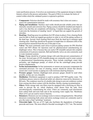 52
water purification process. It involves an examination of the equipment design to identify
features critical to the process and product. The goal of OQ is to evaluate the limits of
control within which the validated system is expected to perform.
i. Components- Selection should be made with assurance that it does not create a
source for contamination intrusion.
ii. Piping and Installation- Stainless steel welds should provide reliable joints that are
internally smooth and corrosion-free. Piping systems should be installed and sloped in
such a way that they are completely self-draining. Complete drainage is important, as
it prevents the formation of standing “pools” of liquid that can support the growth of
microbes.
iii. Dead legs- Dead legs pose two problems for CIP (clean-in-place). First, cleaning fluids
must be able to flush out trapped gas pockets in order to wet all the piping surfaces in
the dead legs. Second, fresh cleaning fluid must flush the dead leg to maintain rapid
cleaning rates. Dead legs should not be greater in length than six diameters (6D) of the
unused portion measured from the axis of the pipe in use.
iv. Valves- The most commonly used valves in process piping systems for PW (Purified
water) and WFI (Water for injection) used for pharmaceutical manufacturing are
diaphragm valves. This is because they are easily CIP-cleanable and provide complete
containment of in-process materials. Ball and butterfly valves are also commonly used
in water treatment systems.
v. Pumps- Pumps should be of sanitary design with seals that prevent contamination of
the water. Several types of CIP-cleanable pumps are commonly used in water systems
or pharmaceutical manufacturing processes. These include centrifugal, rotary lobe,
peristaltic, and diaphragm pumps, of which all but the centrifugal pump provide
positive displacement.
vi. In-line instrumentation- In-line instruments or sensors are necessary components for
automated processes. For ease of cleaning, sensors should be chosen that directly
mount onto vessel nozzles or piping tees with minimum dead leg distances.
vii. Pressure gauges- Sanitary diaphragm-style pressure gauges should be used when
possible, as they are very cleanable.
viii. Distillation- Distillation equipment is used to produce USP WFI-quality water. The
distillation process removes dissolved solids not otherwise removed by deionizers or
RO units. The condenser must be of a double-tube design to prevent condenser coolant
from coming into direct contact with the distillate, thereby causing recontamination.
ix. Filters- Water storage tank vent filters must be equipped with a sterilizing air filter in
order to prevent the air, which displaces water drawn from the tank, from
microbiologically contaminating the water. Filters are commonly used downstream
from carbon beds and resin beds and on the incoming water supply line. Membrane
filters of 0.2 μm are used to remove bacteria.
x. Deionizers- Dionizers use ion exchange resins to remove charged particles. Mixed bed
deionizers (containing both cation and anion exchange resins) are commonly used to
give the water a final “polishing” treatment.
xi. Ultraviolet light- The use of UV light also facilitates the degradation of hydrogen
peroxide and ozone. The most effective biocidal wavelength is 253.7 nm. The amount
 
