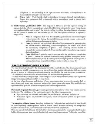53
of light at 255 nm emitted by a UV light decreases with time, so lamps have to be
monitored and replaced when necessary.
xii. Waste water- Waste liquids shall be introduced to sewers through trapped drains.
Drains from equipment shall be designed with an atmospheric break to prevent back
siphonage.
D. Performance Qualification (PQ)- The purpose of PQ is to provide rigorous testing of
demonstrate the effectiveness and reproducibility of the total integrated process. Three phases
approaches shall be used to satisfy the objective of the providing the reliability and robustness
of the system in service over an extended period. The three phase validation is regulatory
expectation.
i. Phase I: Test period shall be 2- 4 weeks (14 days minimum) for monitoring the
system intensively. During this period the system should operate continuously
without failure or performance deviation.
ii. Phase II: A further test period of 2-4 weeks (30 days) should be spent carrying
out further intensive monitoring, while developing all the refined SOP’s after
the satisfactory completion of phase I. The sampling scheme should be
generally the same as in phase 1. Water can be used for manufacturing purpose
during this phase.
iii. Phase III: Phase 3 typically runs for one year after the satisfactory completion
of phase II. Water can be used for manufacturing purpose during this phase.
After completion of phase III of the qualification program of water system, a
routine plan should be established based on the results on phase III.
VALIDATION OF PURE STEAM:
The pure steam is produced by the steam generator of the purified water. The steam generator shall
be located at a suitable place per approved layout. From this, start the tubing to the different points
of use. A system to collect the condensate must be provided for the most important point of use.
The collected condensate could be used to feed the industrial steam generator.
The pure steam should be qualified. The WHO guide to GMP requirements clearly says to perform
the performance qualification (PQ) of pure steam.
At the time of performance qualification of pure steam generation system, the sample shall be
taken from each steam user point and analyzed for three consecutive days. The purified water
system must be qualified before starting the qualification of pure steam.
Documents required: Presently, pure steam generators are available where pure water is used as
feed water. The validation of the equipment requires the following documents:
 Specifications, test methods and reports for purified water and water for injection.
 Validation reports for purified water system, water for injection system and pure steam
generators.
The sampling of Pure Steam: Sampling for Bacterial Endotoxin Test and chemical tests should
be done separately. Depyrogenated tubes or bottles should be used for taking the sample for
bacterial endotoxin test. Allow the steam to drain for minimum one minute.
Open the cap of the bottle and fill the bottle with steam condensate by holding the bottle in the
holder. Gloves should wear into the hands while sampling the pure steam. Tighten the cap of the
 